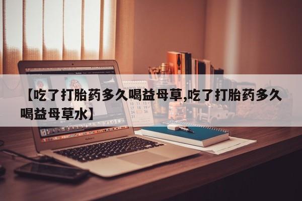 米非米索网上购买【吃了打胎药多久喝益母草,吃了打胎药多久喝益母草水】