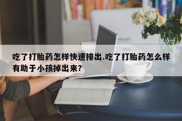 米非米索网上购买吃了打胎药怎样快速排出.吃了打胎药怎么样有助于小孩掉出来？