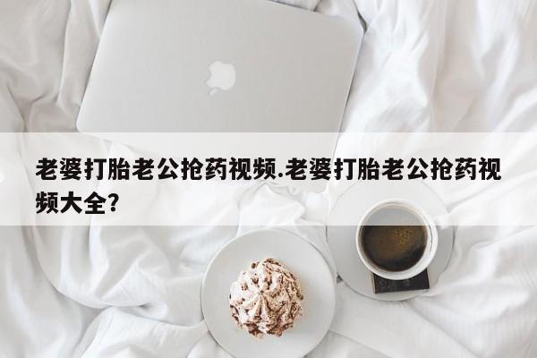 米非米索网上购买老婆打胎老公抢药视频.老婆打胎老公抢药视频大全？