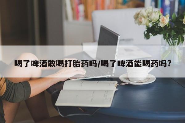 米非米索网上购买喝了啤酒敢喝打胎药吗/喝了啤酒能喝药吗?