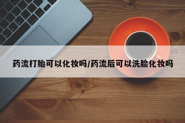米非米索网上购买药流打胎可以化妆吗/药流后可以洗脸化妆吗