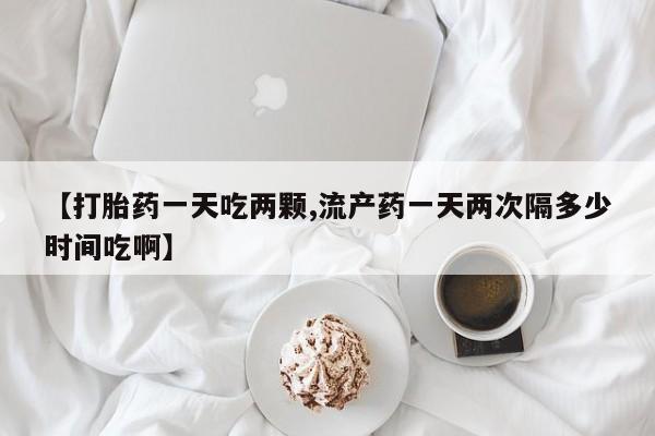 米非米索网上购买【打胎药一天吃两颗,流产药一天两次隔多少时间吃啊】