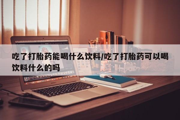 米非米索网上购买吃了打胎药能喝什么饮料/吃了打胎药可以喝饮料什么的吗
