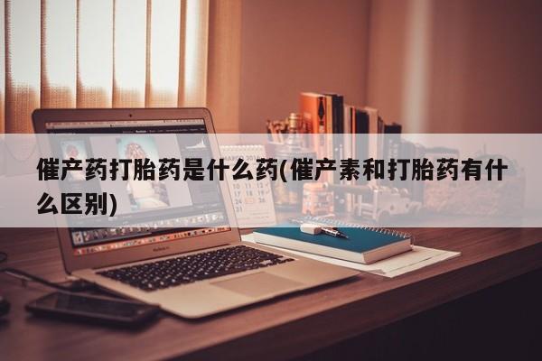 米非米索网上购买催产药打胎药是什么药(催产素和打胎药有什么区别)