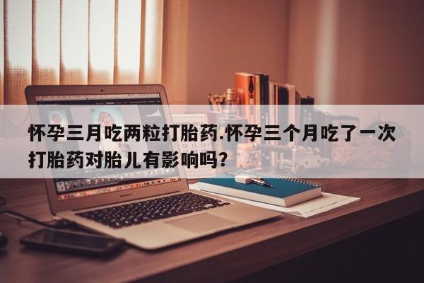 米非米索网上购买怀孕三月吃两粒打胎药.怀孕三个月吃了一次打胎药对胎儿有影响吗？