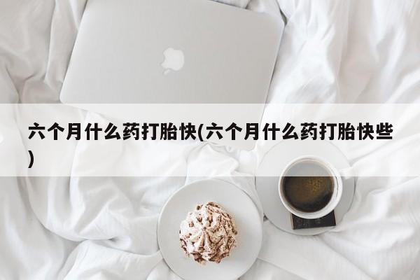 米非米索网上购买六个月什么药打胎快(六个月什么药打胎快些)