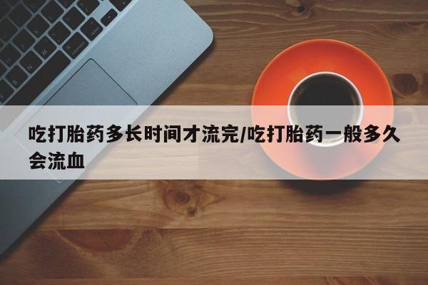 米非米索网上购买吃打胎药多长时间才流完/吃打胎药一般多久会流血