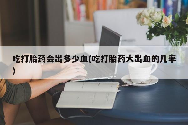 米非米索网上购买吃打胎药会出多少血(吃打胎药大出血的几率)