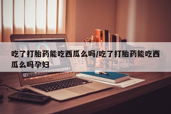 米非米索网上购买吃了打胎药能吃西瓜么吗/吃了打胎药能吃西瓜么吗孕妇