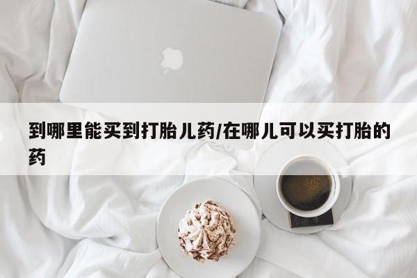 米非米索网上购买到哪里能买到打胎儿药/在哪儿可以买打胎的药