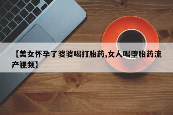 米非米索网上购买【美女怀孕了婆婆喝打胎药,女人喝堕胎药流产视频】