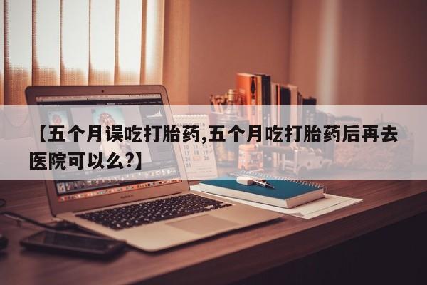米非米索网上购买【五个月误吃打胎药,五个月吃打胎药后再去医院可以么?】