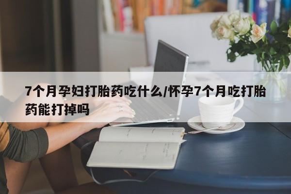 米非米索网上购买7个月孕妇打胎药吃什么/怀孕7个月吃打胎药能打掉吗