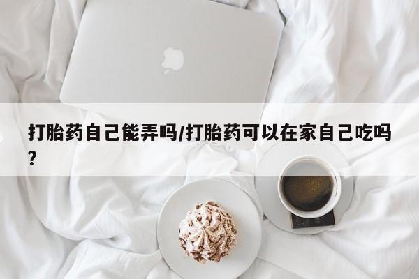 米非米索网上购买打胎药自己能弄吗/打胎药可以在家自己吃吗?
