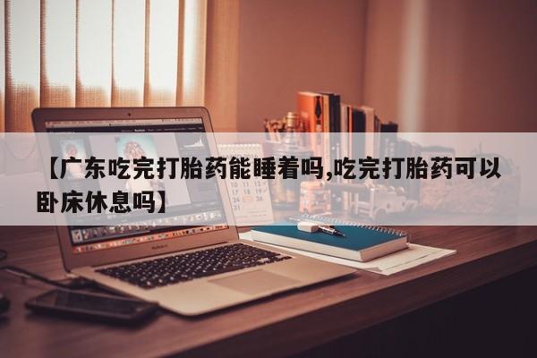 米非米索网上购买【广东吃完打胎药能睡着吗,吃完打胎药可以卧床休息吗】