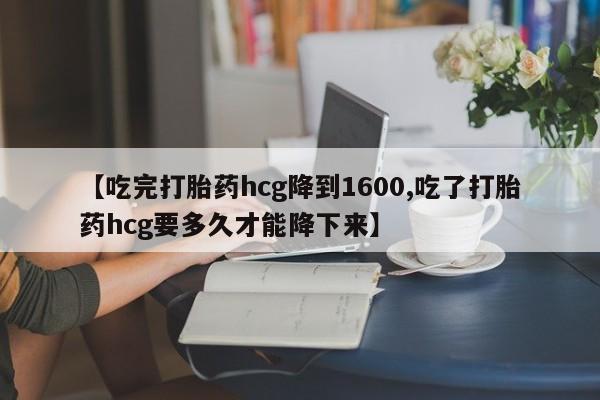 米非米索网上购买【吃完打胎药hcg降到1600,吃了打胎药hcg要多久才能降下来】