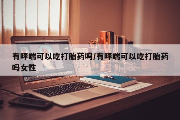 米非米索网上购买有哮喘可以吃打胎药吗/有哮喘可以吃打胎药吗女性
