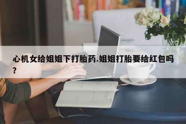 米非米索网上购买心机女给姐姐下打胎药.姐姐打胎要给红包吗？