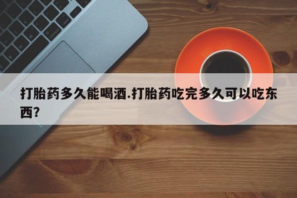 米非米索网上购买打胎药多久能喝酒.打胎药吃完多久可以吃东西？